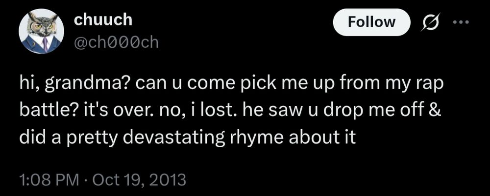 @ch000ch on Twitter
hi, grandma? can u come pick me up from my rap battle? it's over. no, i lost. he saw u drop me off & did a pretty devastating rhyme about it
1:08 PM · Oct 19, 2013