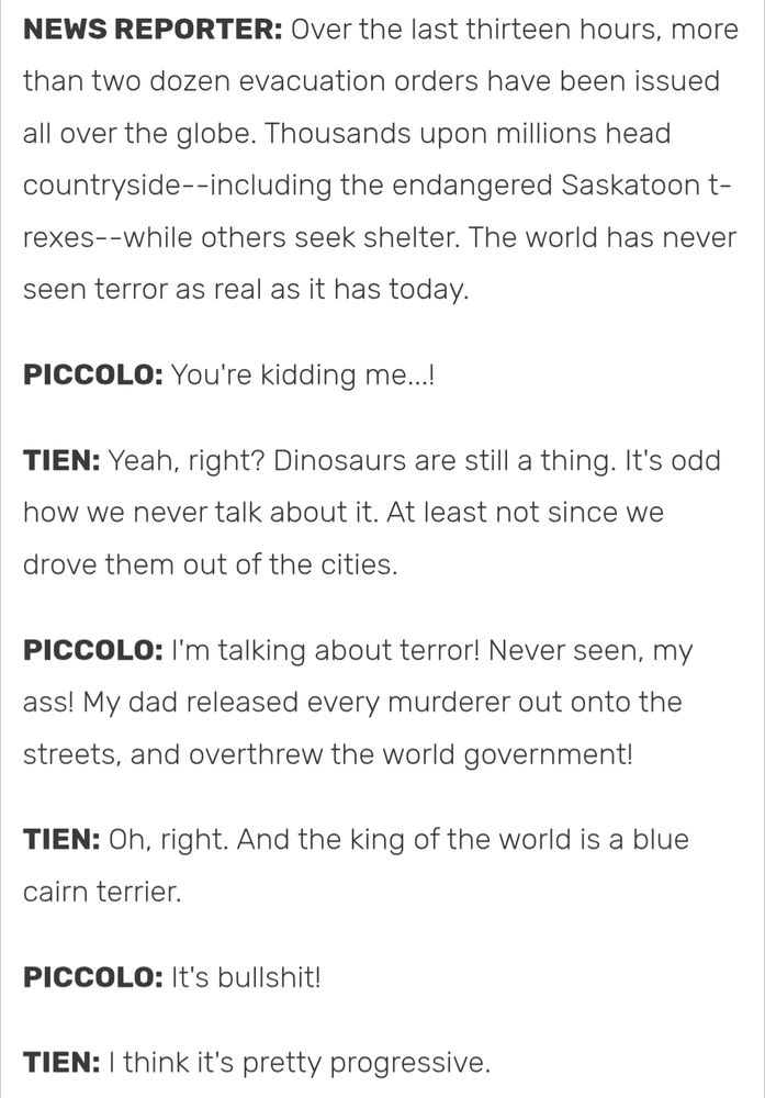 TFS Dragonball Abridged Transcript, Episode 55

NEWS REPORTER: Over the last thirteen hours, more than two dozen evacuation orders have been issued all over the globe. Thousands upon millions head countryside--including the endangered Saskatoon t-rexes--while others seek shelter. The world has never seen terror as real as it has today.

PICCOLO: You're kidding me...!

TIEN: Yeah, right? Dinosaurs are still a thing. It's odd how we never talk about it. At least not since we drove them out of the cities.

PICCOLO: I'm talking about terror! Never seen, my ass! My dad released every murderer out onto the streets, and overthrew the world government!

TIEN: Oh, right. And the king of the world is a blue cairn terrier.

PICCOLO: It's bullshit!

TIEN: I think it's pretty progressive.