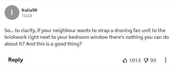 Comment by Italia90:
So... to clarify, if your neighbour wants to strap a droning fan unit to the brickwork right next to your bedroom window there's nothing you can do about it? And this is a good thing?
1013 likes