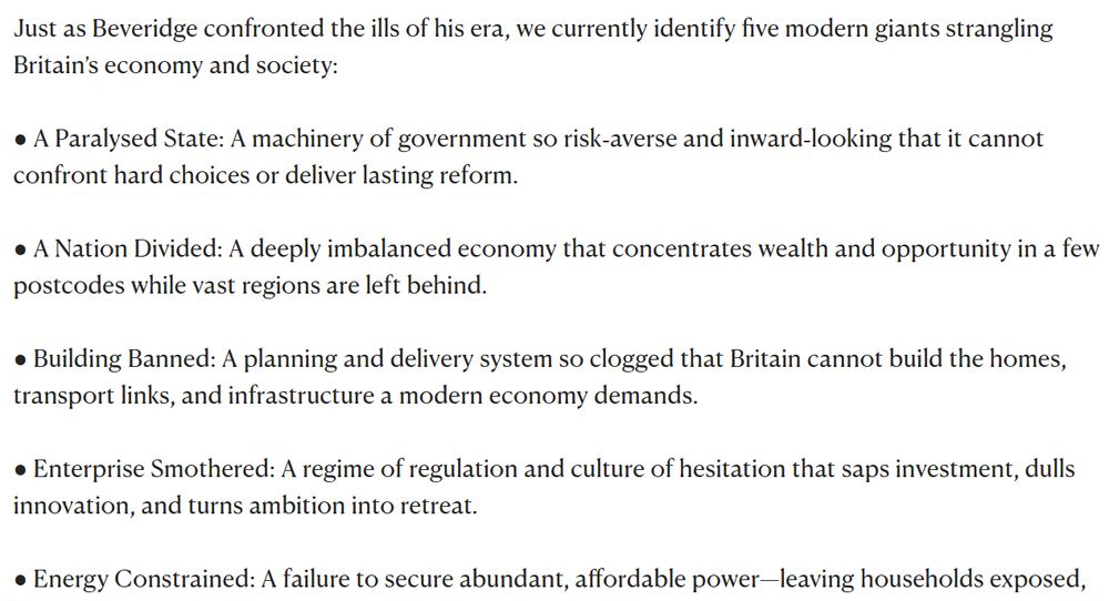 Just as Beveridge confronted the ills of his era, we currently identify five modern giants strangling Britain’s economy and society:

● A Paralysed State: A machinery of government so risk‑averse and inward‑looking that it cannot confront hard choices or deliver lasting reform.

● A Nation Divided: A deeply imbalanced economy that concentrates wealth and opportunity in a few postcodes while vast regions are left behind.

● Building Banned: A planning and delivery system so clogged that Britain cannot build the homes, transport links, and infrastructure a modern economy demands.

● Enterprise Smothered: A regime of regulation and culture of hesitation that saps investment, dulls innovation, and turns ambition into retreat.

● Energy Constrained: A failure to secure abundant, affordable power—leaving households exposed, industry uncompetitive, and our future unprepared.