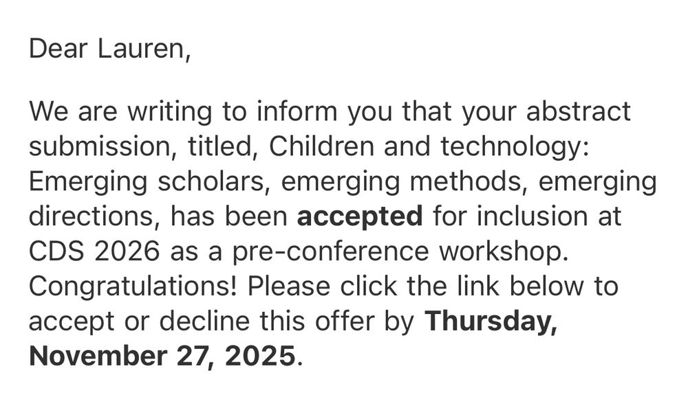 Dear Lauren,
We are writing to inform you that your abstract submission, titled, Children and technology:
Emerging scholars, emerging methods, emerging directions, has been accepted for inclusion at CDS 2026 as a pre-conference workshop.
Congratulations!