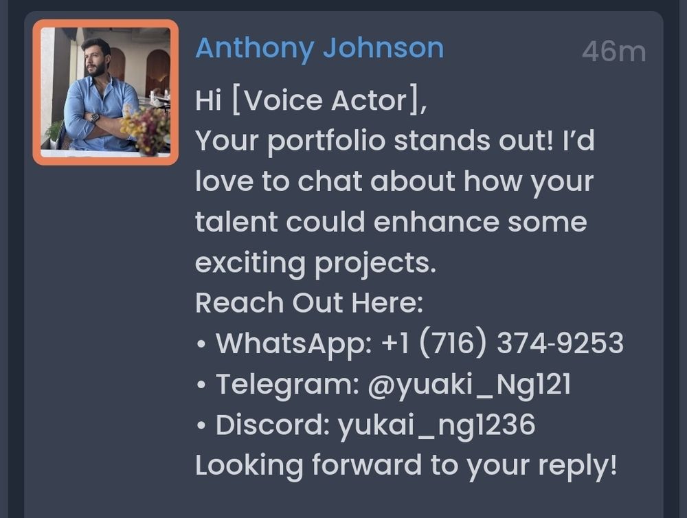 A Casting Call Club message from an Anthony Johnson, saying: Hi [Voice Actor],

Your portfolio stands out! I’d love to chat about how your talent could enhance some exciting projects.

Reach Out Here:

• WhatsApp: +1 (716) 374‑9253

• Telegram: @yuaki_Ng121

• Discord: yukai_ng1236

Looking forward to your reply!