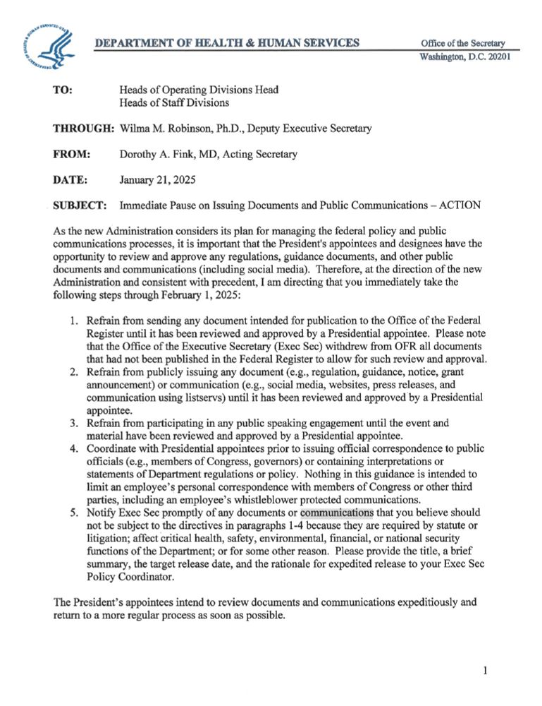 DEPARTMENT OF HEALTH & HUMAN SERVICES
Office of the Secretary Washington, D.C. 20201
TO:
Heads of Operating Divisions Head
Heads of Staff Divisions
THROUGH: Wilma M. Robinson, Ph.D., Deputy Executive Secretary
Dorothy A. Fink, MD, Acting Secretary
FROM:
DATE:
January 21, 2025
SUBJECT: Immediate Pause on Issuing Documents and Public Communications - ACTION
As the new Administration considers its plan for managing the federal policy and public communications processes, it is important that the President's appointees and designees have the opportunity to review and approve any regulations, guidance documents, and other public documents and communications (including social media). Therefore, at the direction of the new Administration and consistent with precedent, I am directing that you immediately take the following steps through February 1, 2025:
1. Refrain from sending any document intended for publication to the Office of the Federal Register until it has been reviewed and approved by a Presidential appointee. Please note that the Office of the Executive Secretary (Exec Sec) withdrew from OFR all documents that had not been published in the Federal Register to allow for such review and approval. 2. Refrain from publicly issuing any document (e.g., regulation, guidance, notice, grant announcement) or communication (e.g., social media, websites, press releases, and communication using listservs) until it has been reviewed and approved by a Presidential appointee.
3. Refrain from participating in any public speaking engagement until the event and material have been reviewed and approved by a Presidential appointee.
(continued in second picture although also partially from this picture just won't fit in Alt text) 