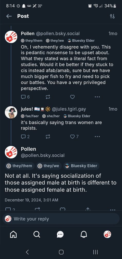 Pollen @pollen.bsky.social
1mo
> they/them ①⑦they/we Bluesky Elder Oh, I vehemently disagree with you. This is pedantic nonsense to be upset about. What they stated was a literal fact from studies. Would it be better if they stuck to cis instead afab/amab, sure but we have much bigger fish to fry and need to pick our battles. You have a very privileged perspective.
6
jules!
@jules.tgirl.gay
① fae/faer ① she/her Bluesky Elder
it's basically saying trans women are
rapists.
2
Pollen
@pollen.bsky.social
①they/them
7
they/we
Bluesky Elder
1mo
Not at all. It's saying socialization of
those assigned male at birth is different to those assigned female at birth.
December 19, 2024, 3:01 AM