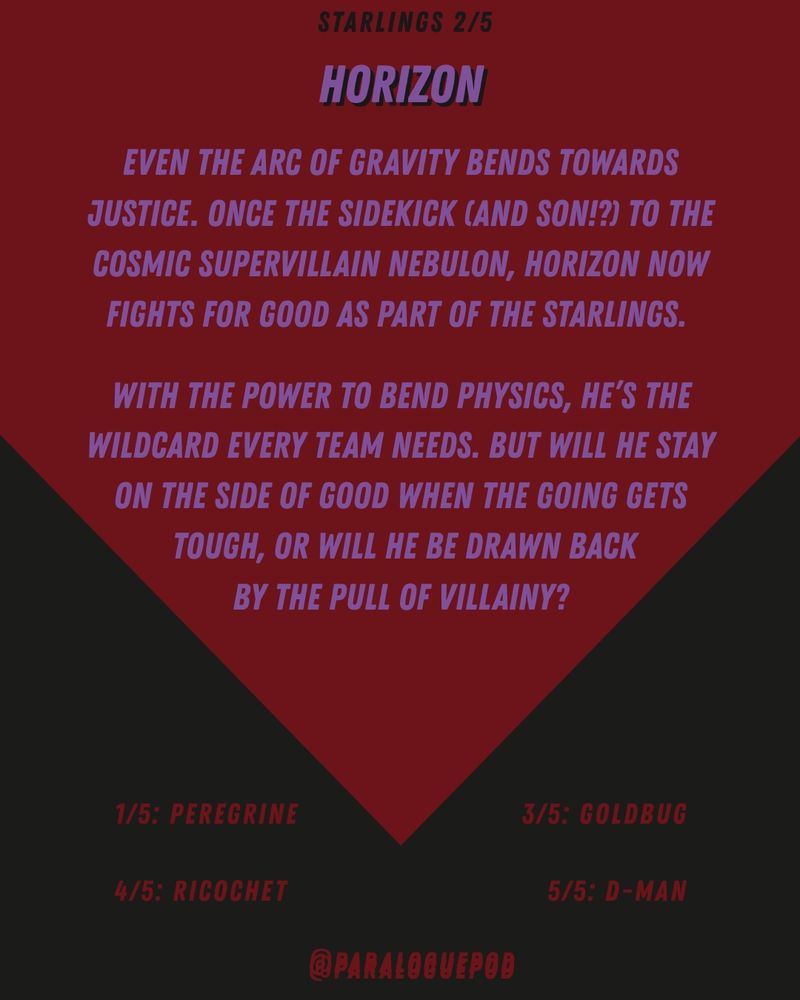 The back of a baseball-card-style graphic that reads:

Starlings 2/5

Horizon
Even the arc of gravity bends towards justice. Once the sidekick (and son!?) to the cosmic supervillain Nebulon, Horizon now fights for good as part of the Starlings.

With the power to bend physics, he's the wildcard every team needs. But will he stay on the side of good when the going gets tough, or will he be drawn back by the pull of villainy?

1/5 Peregrine
3/5 Goldbug
4/5 Ricochet
5/5 D-Man

@paraloguepod