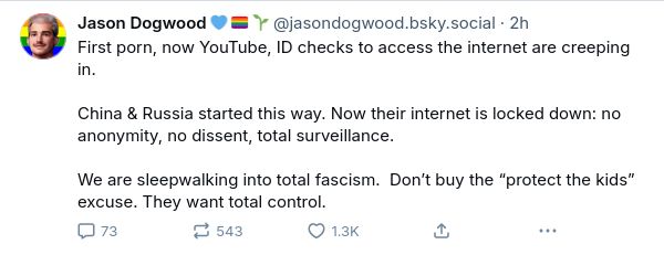 Jason Dogwood 💙 🏳️‍🌈 🌱 ‪@jasondogwood.bsky.social‬
```
First porn, now YouTube, ID checks to access the internet are creeping in. 

China & Russia started this way. Now their internet is locked down: no anonymity, no dissent, total surveillance. 

We are sleepwalking into total fascism.  Don’t buy the “protect the kids” excuse. They want total control.
```