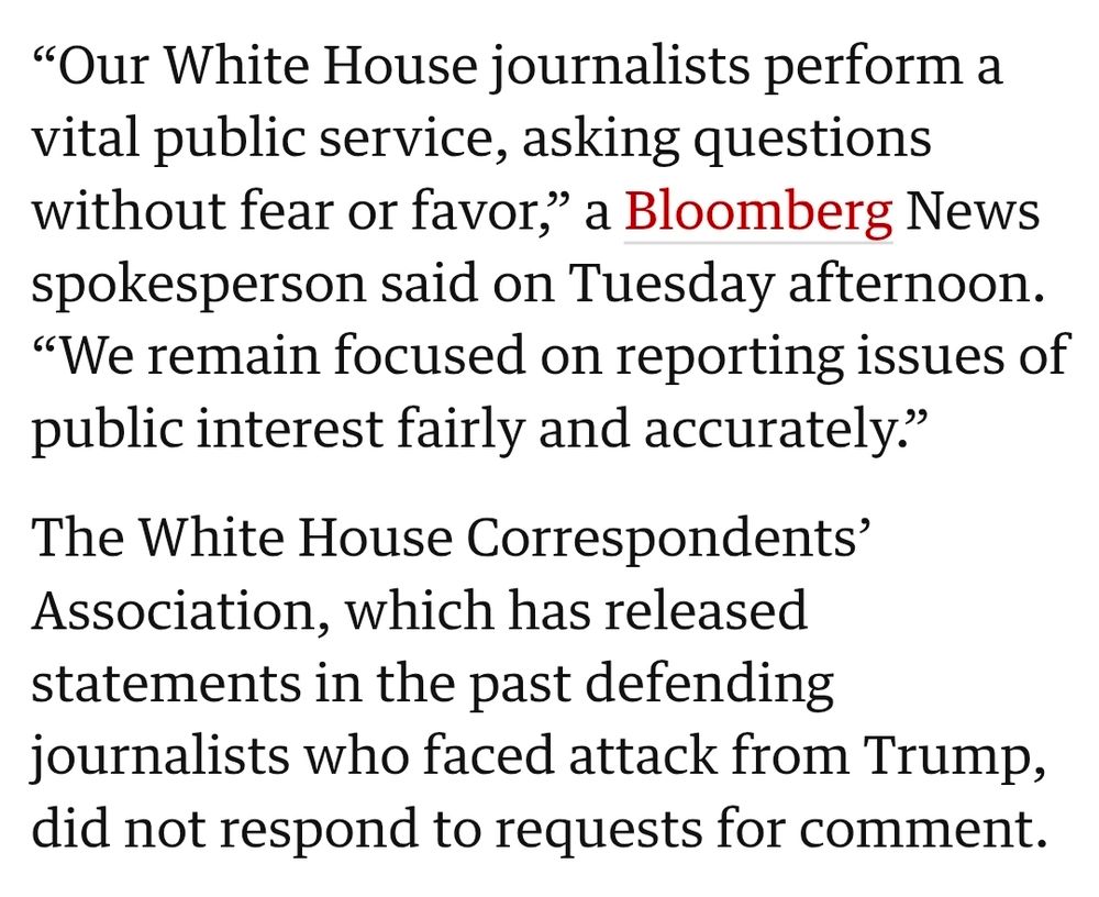 "Our White House journalists perform a
vital public service, asking questions without fear or favor," a Bloomberg News
spokesperson said on Tuesday afternoon.
"We remain focused on reporting issues of public interest fairly and accurately."

The White House Correspondents'
Association, which has released statements in the past defending
journalists who faced attack from Trump, did not respond to requests for comment.

