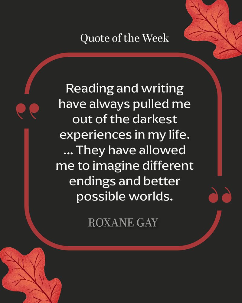 Red and black quote card framed by red oak leaves. This week's quote is from Roxane Gay: "Reading and writing have always pulled me out of the darkest experiences in my life. ... They have allowed me to imagine different endings and better possible worlds."