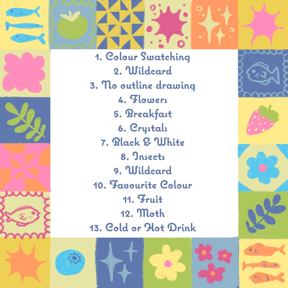 1. Colour Swatching
2. Wildcard
3. No outline drawing
4. Flowers
5. Breakfast
6. Crystals
7. Black & White
8. Insects
9. Wildcard
10. Favourite Colour
11. Fruit
12. Moth
13. Cold or Hot Drink