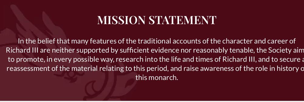 In the belief that many of the traditional accounts of the character and career of Richard III are neither supported by sufficient evidence nor reasonably tenable, the Society aims to promote, in every possible way, research into the life and times of Richard III, and to secure a reassessment of the material relating to this period, and to raise awareness of the role in history of this monarch.