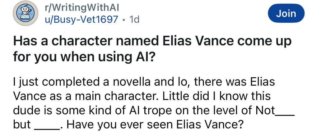 r/WritingWithAl
Join
u/Busy-Vet1697 • 1d
Has a character named Elias Vance come up for you when using Al?
I just completed a novella and lo, there was Elias Vance as a main character. Little did I know this dude is some kind of Al trope on the level of Not_ but _
_. Have you ever seen Elias Vance?