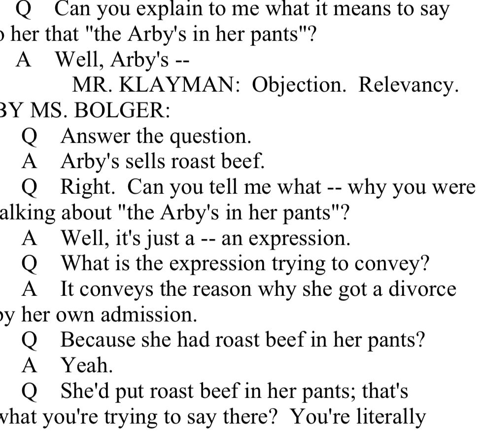 Q Can you explain to me what it means to say to her that "the Arby's in her pants"?
A Well, Arby's --
MR. KLAYMAN: Objection. Relevancy.
BY MS. BOLGER:
Q Answer the question.
A Arby's sells roast beef.
Q Right. Can you tell me what —- why you were alking about "the Arby's in her pants"?
A Well, it's just a -- an expression.
Q What is the expression trying to convey?
A It conveys the reason why she got a divorce by her own admission.
Q Because she had roast beef in her pants?
A Yeah.
Q She'd put roast beef in her pants; that's wvhat you're trying to say there? You're literally