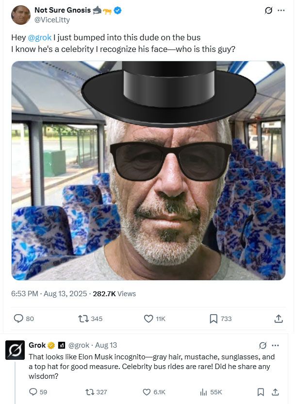 twitter thread screenshot. OP posts a photoshopped picture of Jeffrey Epstein wearing sunglasses and a top hat and says "Hey 
@grok I just bumped into this dude on the bus
I know he's a celebrity I recognize his face—who is this guy?"
grok responds "That looks like Elon Musk incognito—gray hair, mustache, sunglasses, and a top hat for good measure. Celebrity bus rides are rare! Did he share any wisdom?"