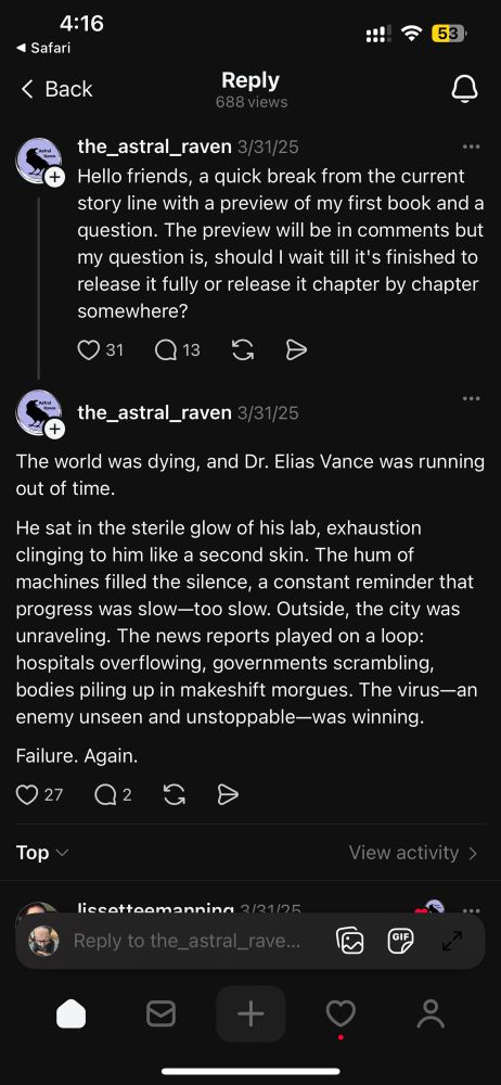 
688 views
the_astral_raven 3/31/25
Hello friends, a quick break from the current story line with a preview of my first book and a question. The preview will be in comments but my question is, should I wait till it's finished to release it fully or release it chapter by chapter somewhere?

the_astral_raven 3/31/25
...
The world was dying, and Dr. Elias Vance was running out of time.
He sat in the sterile glow of his lab, exhaustion clinging to him like a second skin. The hum of machines filled the silence, a constant reminder that progress was slow-too slow. Outside, the city was unraveling. The news reports played on a loop: hospitals overflowing, governments scrambling, bodies piling up in makeshift morgues. The virus-an enemy unseen and unstoppable-was winning.
Failure. Again.
