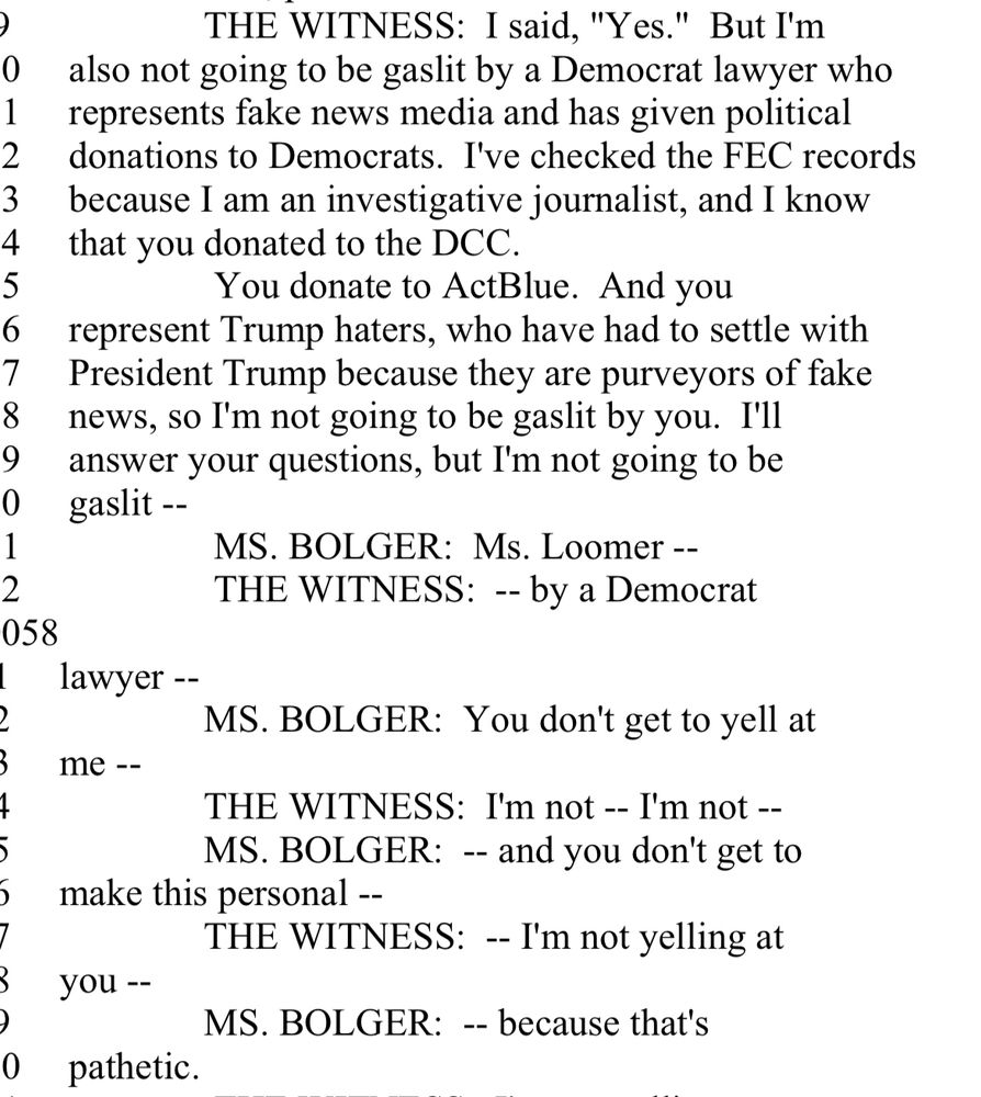 THE WITNESS: I said, "Yes." But I'm
also not going to be gaslit by a Democrat lawyer who represents fake news media and has given political donations to Democrats. I've checked the FEC records because I am an investigative journalist, and I know that you donated to the DCC.
You donate to ActBlue. And you
represent Trump haters, who have had to settle with President Trump because they are purveyors of fake news, so I'm not going to be gaslit by you. I'll answer your questions, but I'm not going to be gaslit --
MS. BOLGER: Ms. Loomer --
THE WITNESS: -- by a Democrat lawyer --
MS. BOLGER: You don't get to yell at me 
THE WITNESS: I'm not -- I'm not --
MS. BOLGER: -- and you don't get to
make this personal --
THE WITNESS: - I'm not yelling at you --
MS. BOLGER: -- because that's pathetic.