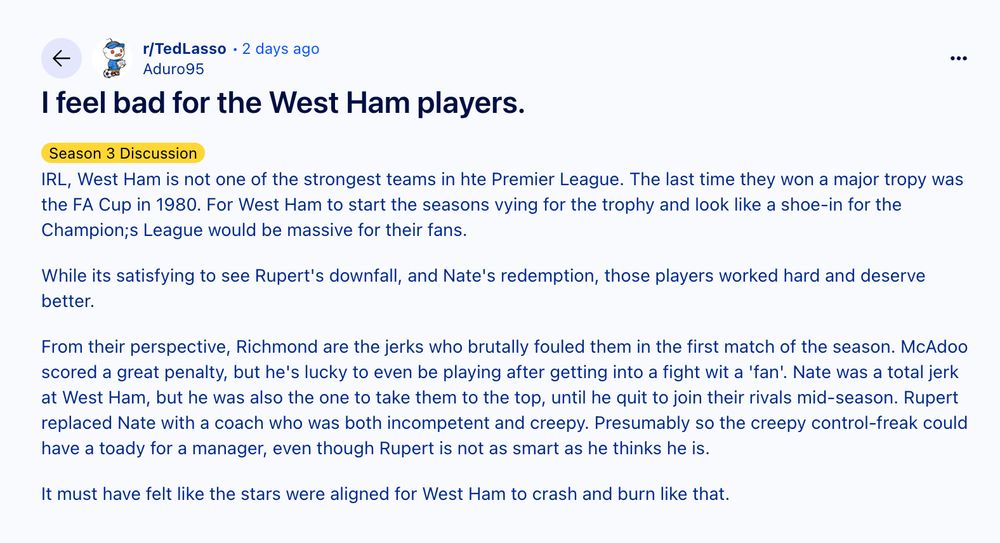 Reddit post screenshot reads: 

"I feel bad for the West Ham players."

"IRL, West Ham is not one of the strongest teams in hte Premier League. The last time they won a major tropy was the FA Cup in 1980. For West Ham to start the seasons vying for the trophy and look like a shoe-in for the Champion;s League would be massive for their fans.

While its satisfying to see Rupert's downfall, and Nate's redemption, those players worked hard and deserve better.

From their perspective, Richmond are the jerks who brutally fouled them in the first match of the season. McAdoo scored a great penalty, but he's lucky to even be playing after getting into a fight wit a 'fan'. Nate was a total jerk at West Ham, but he was also the one to take them to the top, until he quit to join their rivals mid-season. Rupert replaced Nate with a coach who was both incompetent and creepy. Presumably so the creepy control-freak could have a toady for a manager, even though Rupert is not as smart as he thinks he is.

It must have felt like the stars were aligned for West Ham to crash and burn like that."

Source: https://www.reddit.com/r/TedLasso/comments/1kjwieg/i_feel_bad_for_the_west_ham_players/