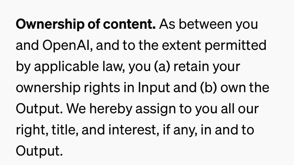 Screenshot of OpenAI terms of service page. “Ownership of content. As between you and OpenAI, and to the extent permitted by applicable law, you (a) retain your ownership rights in Input and (b) own the Output. We hereby assign to you all our right, title, and interest, if any, in and to Output.”