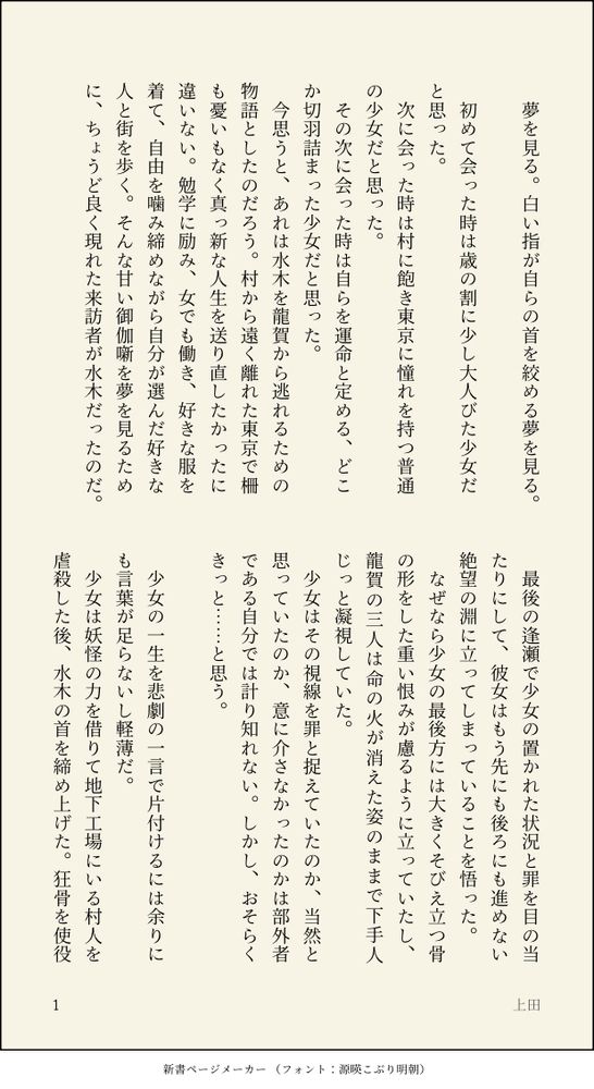 夢を見る。白い指が自らの首を絞める夢を見る。

　初めて会った時は歳の割に少し大人びた少女だと思った。
　次に会った時は村に飽き東京に憧れを持つ普通の少女だと思った。
　その次に会った時は自らを運命と定める、どこか切羽詰まった少女だと思った。
　今思うと、あれは水木を龍賀から逃れるための物語としたのだろう。村から遠く離れた東京で柵も憂いもなく真っ新な人生を送り直したかったに違いない。勉学に励み、女でも働き、好きな服を着て、自由を噛み締めながら自分が選んだ好きな人と街を歩く。そんな甘い御伽噺を夢を見るために、ちょうど良く現れた来訪者が水木だったのだ。

　最後の逢瀬で少女の置かれた状況と罪を目の当たりにして、彼女はもう先にも後ろにも進めない絶望の淵に立ってしまっていることを悟った。
　なぜなら少女の最後方には大きくそびえ立つ骨の形をした重い恨みが慮るように立っていたし、龍賀の三人は命の火が消えた姿のままで下手人じっと凝視していた。
　少女はその視線を罪と捉えていたのか、当然と思っていたのか、意に介さなかったのかは部外者である自分では計り知れない。しかし、おそらくきっと……と思う。

　少女の一生を悲劇の一言で片付けるには余りにも言葉が足らないし軽薄だ。
　少女は妖怪の力を借りて地下工場にいる村人を虐殺した後、水木の首を締め上げた。狂骨を使役