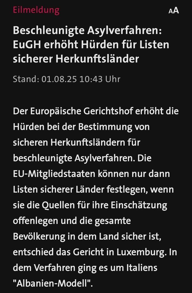 Tagesschau Eilmeldung 
Eilmeldung

Beschleunigte Asylverfahren: EuGH erhöht Hürden für Listen sicherer Herkunftsländer

Stand: 01.08.25 10:43 Uhr

Der Europäische Gerichtshof erhöht die Hürden bei der Bestimmung von sicheren Herkunftsländern für beschleunigte Asylverfahren. Die EU-Mitgliedstaaten können nur dann Listen sicherer Länder festlegen, wenn sie die Quellen für ihre Einschätzung offenlegen und die gesamte Bevölkerung in dem Land sicher ist, entschied das Gericht in Luxemburg. In dem Verfahren ging es um Italiens "Albanien-Modell 
