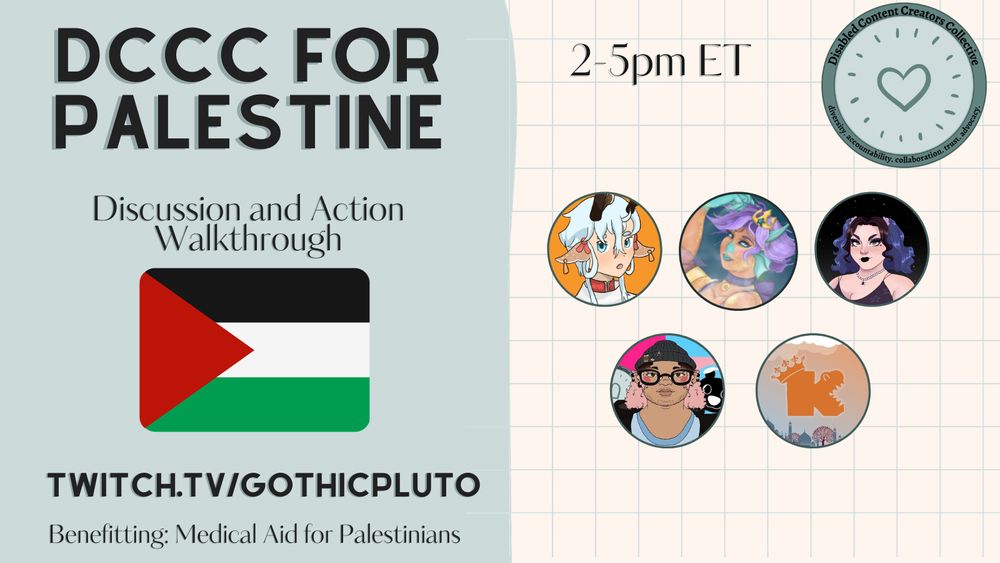 a graphic that says "DCCC for palestine: Discussion and Action Walkthrough" with a Palestinian flag. 

Below has text that says "twitch.tv/gothicpluto" and "Benefitting: Medical Aid for Palestinians"

To the right is text that says "2-5pm ET" next to the Disabled Content Creators Collective logo. 

Below that are channel logos for HanaoShikama, LuneSirenes, gothicpluto, JazzAdeleGames, and Kaemsi.