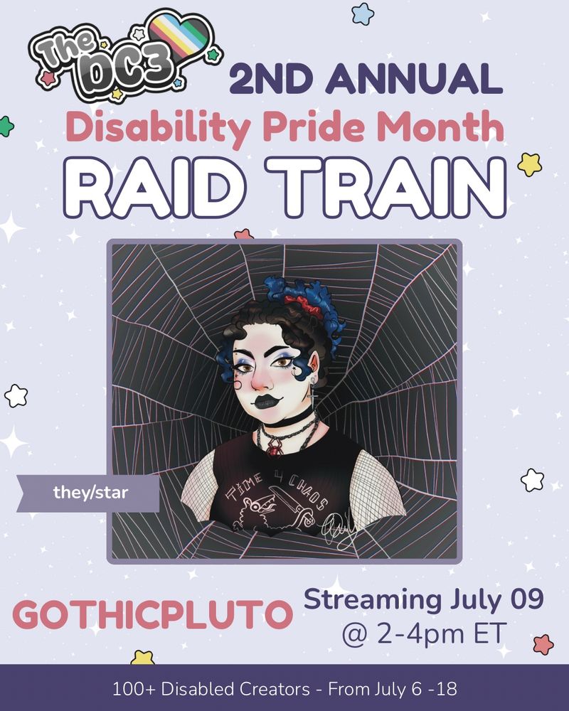 A promotional graphic with a light purple, white sparkle patterned background. It has blue, white, green, and red stars spaced out on it. Text reads: 2nd Annual Disability Pride Month Raid Train with a slightly canted DC3 logo to the left of that text. In the centre is Char's twitch profile picture, with stars pngtuber in front of a spiderweb background. There is a little flag to the side of the picture, with the pronouns they/star. Text below reads “gothicpluto, Streaming July 09 @ 2-4pm ET”. At the very bottom of the page on a purple banner there is text that reads: 100+ Disabled Creators From July 6 through 18.

