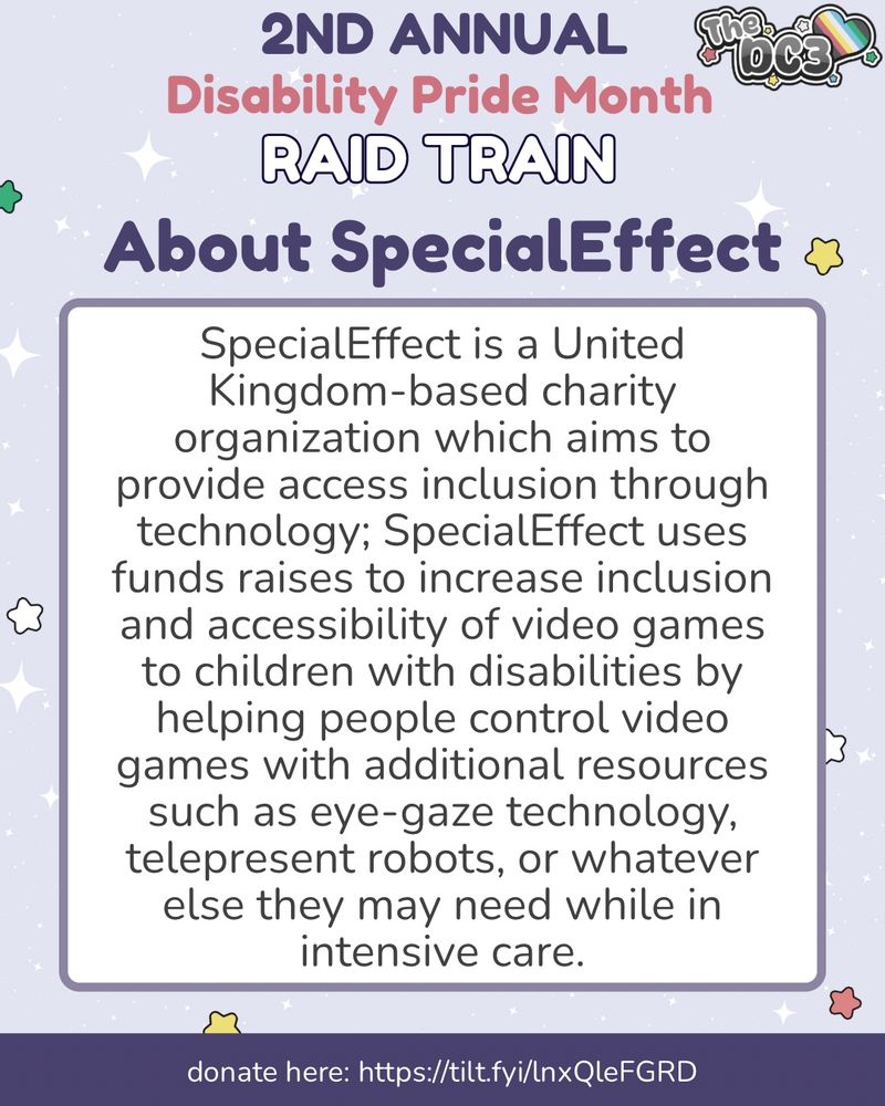 A promotional graphic with a light purple, white sparkle patterned background. It has blue, white, green, and red stars spaced out on it. Text reads: 2nd Annual Disability Pride Month Raid Train, About SpecialEffect. Special Effect  At the very bottom of the page on a puSpecialEffect is a United Kingdom-based charity organization which aims to provide access inclusion through technology; SpecialEffect uses funds raises to increase inclusion and accessibility of video games to children with disabilities by helping people control video games with additional resources such as eye-gaze technology, telepresent robots, or whatever else they may need while in intensive care. At the very bottom of the page on a purple banner there is text that reads: donate here: https://tilt.fyi/lnx/leFGRD.