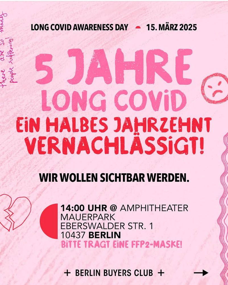 abgebildet ist ein rosa-rotes Plakat zum Long Covid Awareness Day am 15.März 2025 vom Berlin Buyers Club 

Es steht drauf: 
5 Jahre Long Covid - ein falbes Jahrzehnt Vernachlässigung 

Wir wollen sichbar werden 

14 Uhr am Amphitheater, Mauerpark, Eberswalder Straße 1, 10437 Berlin 

Bitte tragt eine FFP2-Maske