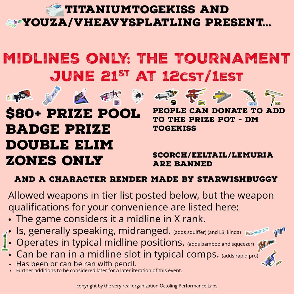 TitaniumTogekiss and Youza/vHeavySplatling present Midlines Only: The Tournament. June 21st at 12CST/1EST (PM). $80 Prize Pool (people can donate to the prize pot - DM Togekiss), a Badge Prize, and a character render(s) made by starwishbuggy. Double Elimination Format, Splat Zones Only, with Scorch Gorge, Eeltail Alley, and Lemuria Hub all banned.
Allowed weapons in tier list posted below, but the weapon qualifications for your convienience are listed here
*The game considers it to be a midline in X rank.
*Is, generally speaking, midranged. (This adds squiffer and L3 (kinda)).
*Operates or can operate in typical midline positions. (This adds bamboozler and squeezer.)
*Can be ran in a midline slot in typical comps. (Adds Rapid Blaster Pro.)
*Has been or can be ran with pencil.

Further additions to be considered later for a later iteration of this event.

copyright by the “very real” “organization” Octoling Performance Labs.