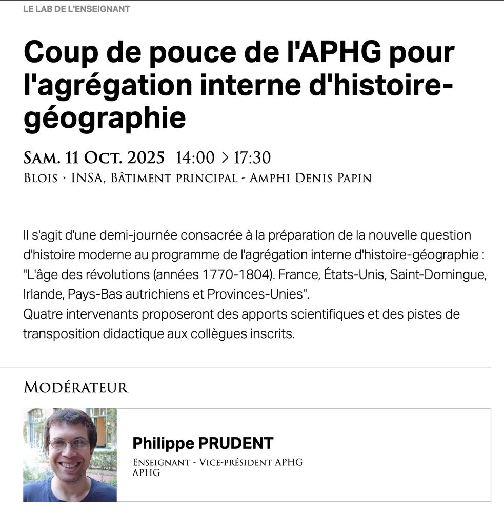 Capture d'écran annonçant : "Coup de pouce de l'APHG pour l'agrégation interne d'histoire-géographie

Sam. 11 Oct. 2025 14:00 à 17:30
Blois • INSA, Bâtiment principal - Amphi Denis Papin
Il s'agit d'une demi-journée consacrée à la préparation de la nouvelle question d'histoire moderne au programme de l'agrégation interne d'histoire-géographie : "L'âge des révolutions (années 1770-1804). France, États-Unis, Saint-Domingue, Irlande, Pays-Bas autrichiens et Provinces-Unies".
Quatre intervenants proposeront des apports scientifiques et des pistes de transposition didactique aux collègues inscrits."

Modérateur : Philippe Prudent, enseignant, Vice-président APHG