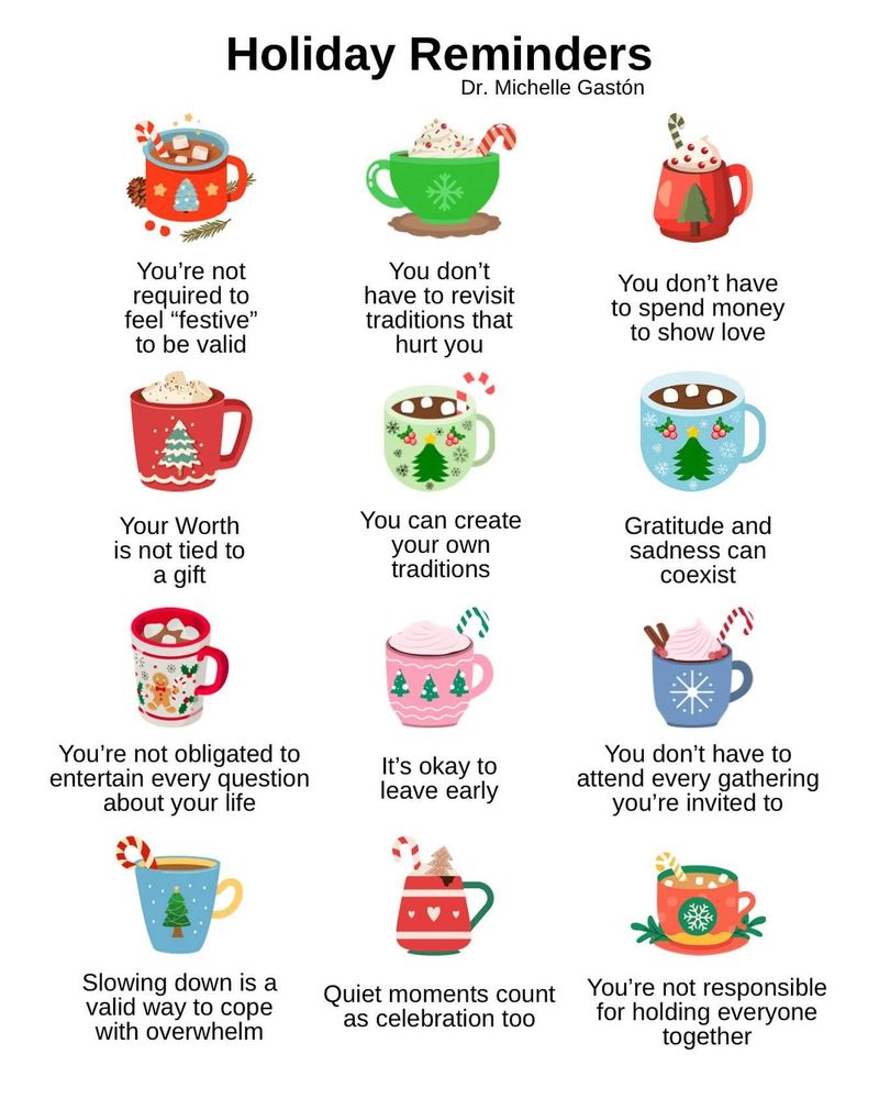 Holiday Reminders Dr. Michelle Gastón

Illustrations of 12 mugs of holiday drinks, each with a sentence below. 

You're not required to feel "festive" to be valid

Your Worth is not tied to a gift

You're not obligated to entertain every question about your life

Slowing down is a valid way to cope with overwhelm

You don't have to revisit traditions that hurt you

You can create your own traditions

It's okay to leave early

You don't have to spend money to show love

Gratitude and sadness can coexist

You don't have to attend every gathering you're invited to

Quiet moments count as celebration too

You're not responsible for holding everyone together