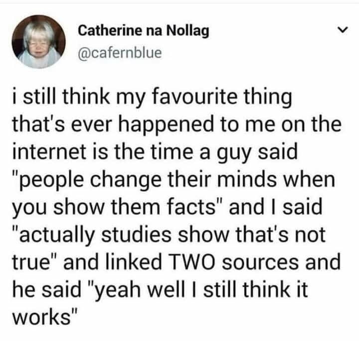 Catherine na Nollag

@cafernblue

i i still think my favourite thing that's ever happened to me on the internet is the time a guy said "people change their minds when you show them facts" and I said "actually studies show that's not true" and linked TWO sources and he said "yeah well I still think it works"