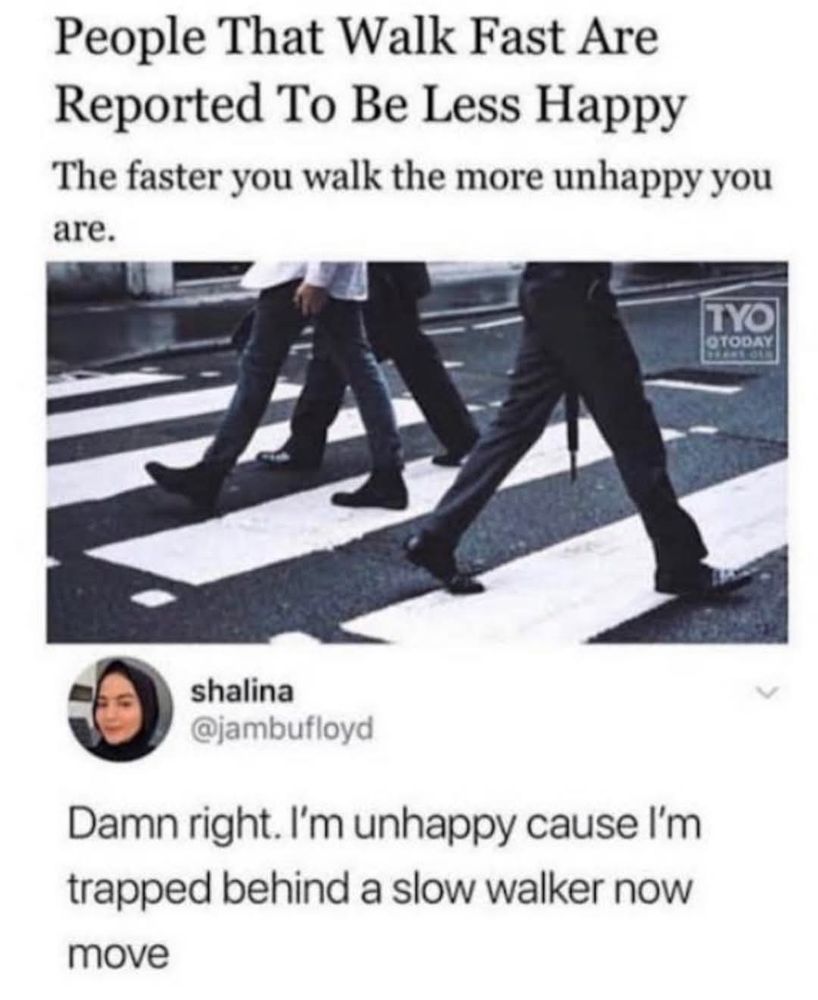 Headline reading People That Walk Fast Are Reported To Be Less Happy

The faster you walk the more unhappy you are.

With a photo of people's legs on a crosswalk. 

Post by shalina @jambufloyd

Damn right. I'm unhappy cause I'm trapped behind a slow walker now move