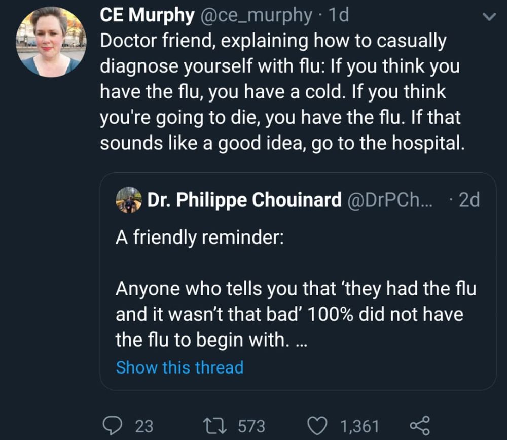 Post by Dr. Philippe Chouinard 

A friendly reminder:

Anyone who tells you that 'they had the flu and it wasn't that bad' 100% did not have the flu to begin with. ...

Response by CE Murphy @ce_murphy

Doctor friend, explaining how to casually diagnose yourself with flu: If you think you have the flu, you have a cold. If you think you're going to die, you have the flu. If that sounds like a good idea, go to the hospital. 