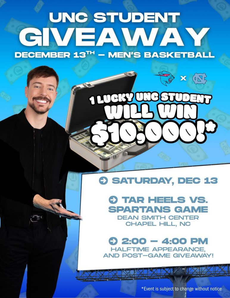 Graphic is a bad manip of Mr. Beast with a briefcase with money in it on blue background with money on it. Text:

UNC STUDENT GIVEAWAY
DECEMBER 13TH - MEN'S BASKETBALL 

[Mr. Beast x UNC]

1 LUCKY UNC STUDENT WILL WIN $10,000*

SATURDAY, DEC 13
TAR HEELS VS SPARTANS GAME
DEAN SMITH CENTER
CHAPEL HILL, NC
2:00 - 4:00 PM
HALFTIME APPEARANCE, AND POST-GAME GIVEAWAY!
*Event is subject to change without notice
