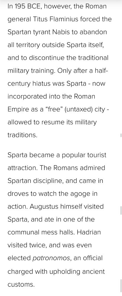 In 195 BCE, however, the Roman general Titus Flaminius forced the Spartan tyrant Nabis to abandon all territory outside Sparta itself, and to discontinue the traditional military training. Only after a half-century hiatus was Sparta - now incorporated into the Roman Empire as a “free” (untaxed) city - allowed to resume its military traditions.

Sparta became a popular tourist attraction. The Romans admired Spartan discipline, and came in droves to watch the agoge in action. Augustus himself visited Sparta, and ate in one of the communal mess halls. Hadrian visited twice, and was even elected patronomos, an official charged with upholding ancient customs.