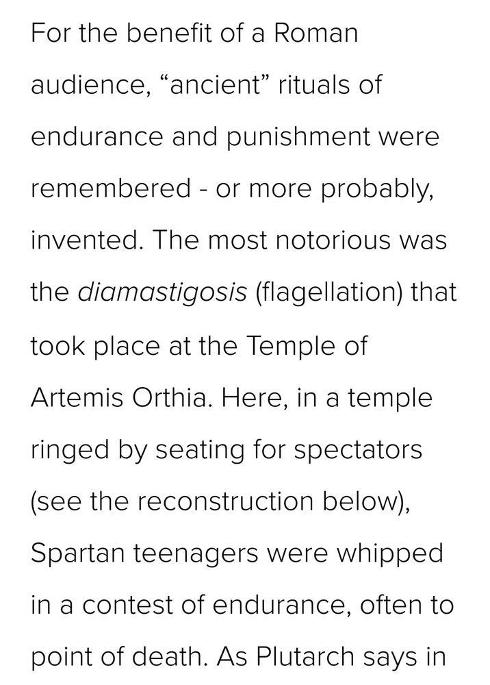 For the benefit of a Roman audience, “ancient” rituals of endurance and punishment were remembered - or more probably, invented. The most notorious was the diamastigosis (flagellation) that took place at the Temple of Artemis Orthia. Here, in a temple ringed by seating for spectators (see the reconstruction below), Spartan teenagers were whipped in a contest of endurance, often to point of death.