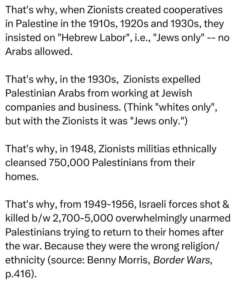 That's why, when Zionists created cooperatives in Palestine in the 1910s, 1920s and 1930s, they insisted on "Hebrew Labor", i.e., "Jews only" -- no Arabs allowed.
That's why, in the 1930s, Zionists expelled Palestinian Arabs from working at Jewish companies and business. (Think "whites only", but with the Zionists it was "Jews only.")
That's why, in 1948, Zionists militias ethnically cleansed 750,000 Palestinians from their homes.
That's why, from 1949-1956, Israeli forces shot & killed b/w 2,700-5,000 overwhelmingly unarmed Palestinians trying to return to their homes after the war. Because they were the wrong religion/ ethnicity (source: Benny Morris, Border Wars, p.416).