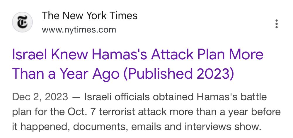 The New York Times
www.nytimes.com
:
Israel Knew Hamas's Attack Plan More Than a Year Ago (Published 2023)
Dec 2, 2023 - Israeli officials obtained Hamas's battle plan for the Oct. 7 terrorist attack more than a year before it happened, documents, emails and interviews show.