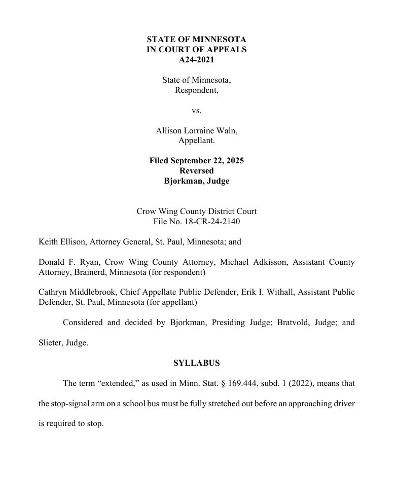 STATE OF MINNESOTA 
IN COURT OF APPEALS 
A24-2021 
State of Minnesota,  
Respondent,  
vs.  
Allison Lorraine Waln,  
Appellant. 
Filed September 22, 2025 
Reversed 
Bjorkman, Judge 
Crow Wing County District Court 
File No. 18-CR-24-2140 
Keith Ellison, Attorney General, St. Paul, Minnesota; and  
Donald F. Ryan, Crow Wing County Attorney, Michael Adkisson, Assistant County 
Attorney, Brainerd, Minnesota (for respondent)  
Cathryn Middlebrook, Chief Appellate Public Defender, Erik I. Withall, Assistant Public 
Defender, St. Paul, Minnesota (for appellant)  
Considered and decided by Bjorkman, Presiding Judge; Bratvold, Judge; and 
Slieter, Judge.  
SYLLABUS 
The term “extended,” as used in Minn. Stat. § 169.444, subd. 1 (2022), means that 
the stop-signal arm on a school bus must be fully stretched out before an approaching driver 
is required to stop. 