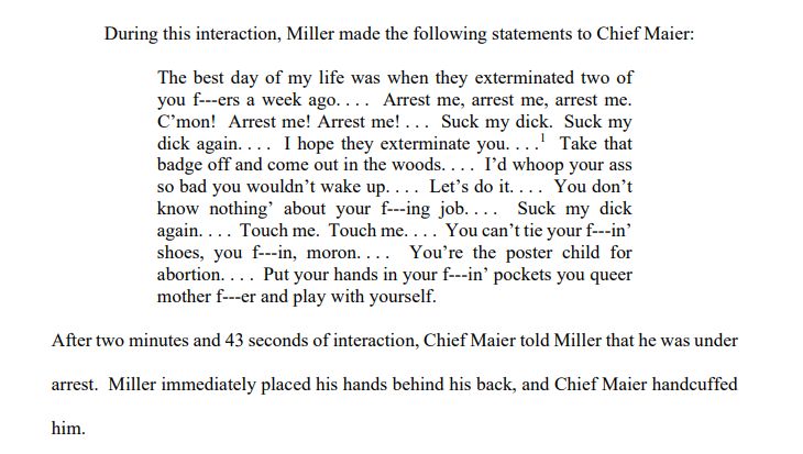 During this interaction, Miller made the following statements to Chief Maier:
The best day of my life was when they exterminated two of 
you f---ers a week ago. . . . Arrest me, arrest me, arrest me. 
C’mon! Arrest me! Arrest me! . . . Suck my dick. Suck my 
dick again. . . . I hope they exterminate you. . . .
1
 Take that 
badge off and come out in the woods. . . . I’d whoop your ass
so bad you wouldn’t wake up. . . . Let’s do it. . . . You don’t 
know nothing’ about your f---ing job. . . . Suck my dick 
again. . . . Touch me. Touch me. . . . You can’t tie your f---in’
shoes, you f---in, moron. . . . You’re the poster child for 
abortion. . . . Put your hands in your f---in’ pockets you queer 
mother f---er and play with yourself.
After two minutes and 43 seconds of interaction, Chief Maier told Miller that he was under 
arrest. Miller immediately placed his hands behind his back, and Chief Maier handcuffed 
him.