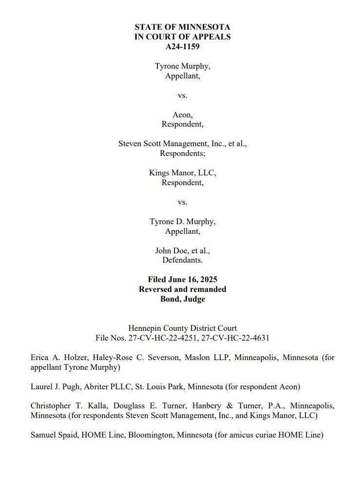 STATE OF MINNESOTA
IN COURT OF APPEALS
A24-1159
Tyrone Murphy, 
Appellant, 
vs. 
Aeon, 
Respondent, 
Steven Scott Management, Inc., et al., 
Respondents; 
Kings Manor, LLC, 
Respondent, 
vs. 
Tyrone D. Murphy, 
Appellant, 
John Doe, et al., 
Defendants. 
Filed June 16, 2025
Reversed and remanded
Bond, Judge
Hennepin County District Court
File Nos. 27-CV-HC-22-4251, 27-CV-HC-22-4631
Erica A. Holzer, Haley-Rose C. Severson, Maslon LLP, Minneapolis, Minnesota (for 
appellant Tyrone Murphy)
Laurel J. Pugh, Abriter PLLC, St. Louis Park, Minnesota (for respondent Aeon)
Christopher T. Kalla, Douglass E. Turner, Hanbery & Turner, P.A., Minneapolis, 
Minnesota (for respondents Steven Scott Management, Inc., and Kings Manor, LLC)
Samuel Spaid, HOME Line, Bloomington, Minnesota (for amicus curiae HOME Line)
