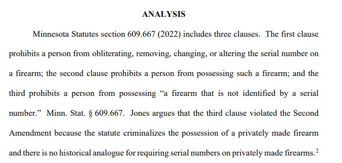 ANALYSIS
Minnesota Statutes section 609.667 (2022) includes three clauses. The first clause 
prohibits a person from obliterating, removing, changing, or altering the serial number on 
a firearm; the second clause prohibits a person from possessing such a firearm; and the 
third prohibits a person from possessing “a firearm that is not identified by a serial 
number.” Minn. Stat. § 609.667. Jones argues that the third clause violated the Second 
Amendment because the statute criminalizes the possession of a privately made firearm 
and there is no historical analogue for requiring serial numbers on privately made firearms