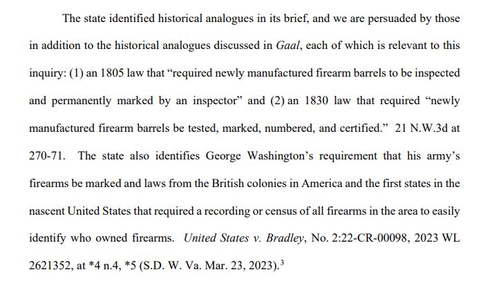 The state identified historical analogues in its brief, and we are persuaded by those 
in addition to the historical analogues discussed in Gaal, each of which is relevant to this 
inquiry: (1) an 1805 law that “required newly manufactured firearm barrels to be inspected 
and permanently marked by an inspector” and (2) an 1830 law that required “newly 
manufactured firearm barrels be tested, marked, numbered, and certified.” 21 N.W.3d at 
270-71. The state also identifies George Washington’s requirement that his army’s 
firearms be marked and laws from the British colonies in America and the first states in the 
nascent United States that required a recording or census of all firearms in the area to easily 
identify who owned firearms. United States v. Bradley, No. 2:22-CR-00098, 2023 WL 
2621352, at *4 n.4, *5 (S.D. W. Va. Mar. 23, 2023)