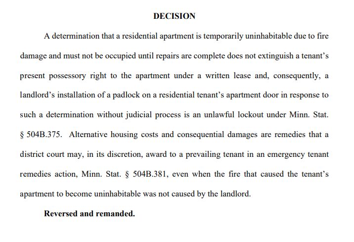 DECISION
A determination that a residential apartment is temporarily uninhabitable due to fire 
damage and must not be occupied until repairs are complete does not extinguish a tenant’s 
present possessory right to the apartment under a written lease and, consequently, a
landlord’s installation of a padlock on a residential tenant’s apartment door in response to 
such a determination without judicial process is an unlawful lockout under Minn. Stat. 
§ 504B.375. Alternative housing costs and consequential damages are remedies that a 
district court may, in its discretion, award to a prevailing tenant in an emergency tenant 
remedies action, Minn. Stat. § 504B.381, even when the fire that caused the tenant’s 
apartment to become uninhabitable was not caused by the landlord.
Reversed and remanded.