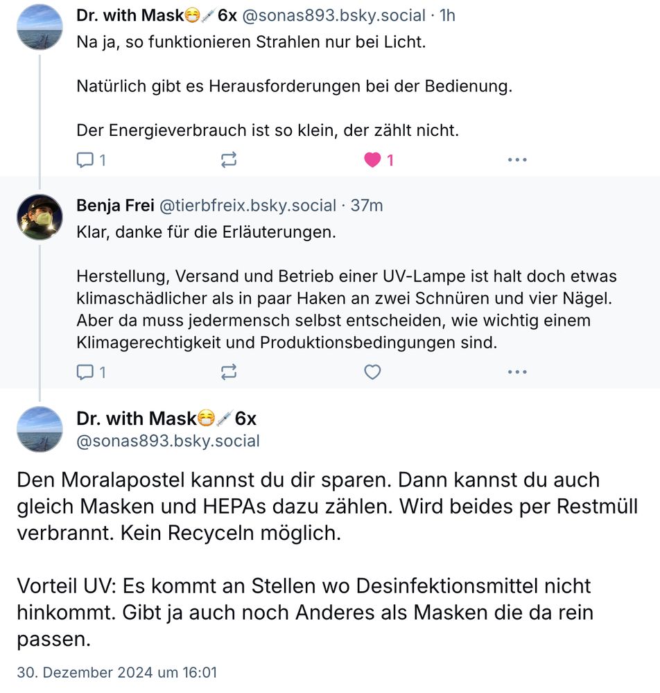 Screenshot einer Konversation.

Dr. with MaskO/ 6x @sonas893.bsky.social
Na ja, so funktionieren Strahlen nur bei Licht. 

Natürlich gibt es Herausforderungen bei der Bedienung.

Der Energieverbrauch ist so klein, der zählt nicht.



Antwort:

Benja Frei @tierbfreix.bsky.social
Klar, danke für die Erläuterungen. 

Herstellung, Versand und Betrieb einer UV-Lampe ist halt doch etwas klimaschädlicher als in paar Haken an zwei Schnüren und vier Nägel. Aber da muss jedermensch selbst entscheiden, wie wichtig einem Klimagerechtigkeit und Produktionsbedingungen sind. 


Antwort zurück:

Dr. with Mask
Den Moralapostel kannst du dir sparen. Dann kannst du auch gleich Masken und HEPAs dazu zählen. Wird beides per Restmüll verbrannt. Kein Recyceln möglich. 

Vorteil UV: Es kommt an Stellen wo Desinfektionsmittel nicht hinkommt. Gibt ja auch noch Anderes als Masken die da rein passen. 