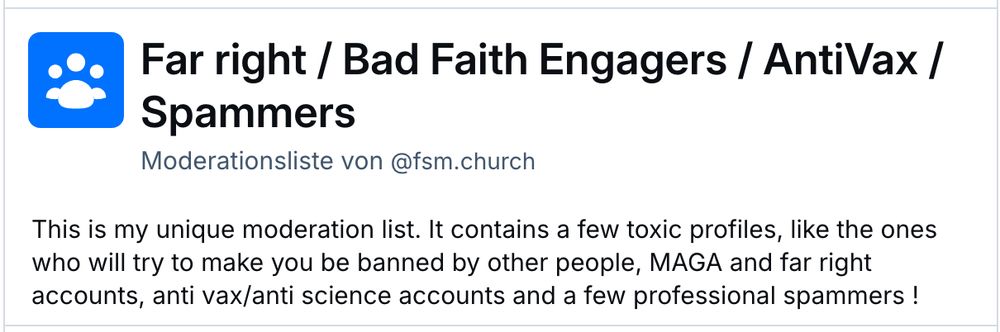 Screenshot einer Listenbeschreibung mit dem Text:

Far right / Bad Faith Engagers / AntiVax / Spammers
Moderationsliste von ‪@fsm.church‬
This is my unique moderation list. It contains a few toxic profiles, like the ones who will try to make you be banned by other people, MAGA and far right accounts, anti vax/anti science accounts and a few professional spammers !