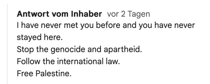 Screenshot mit dem Text:

Antwort vom Inhaber vor 2 Tagen

I have never met you before and you have never stayed here.
Stop the genocide and apartheid.
Follow the international law.
Free Palestine.