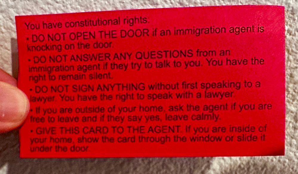List of constitutional rights for understanding if ICE agents show up at your home/school etc. says, Do Not Open the Door, Do not Answer and Questions, Do Not Sign Anything, and if outside you can ask if you are free to leave. you can give them this card if you are inside your home with more info on the back. 
