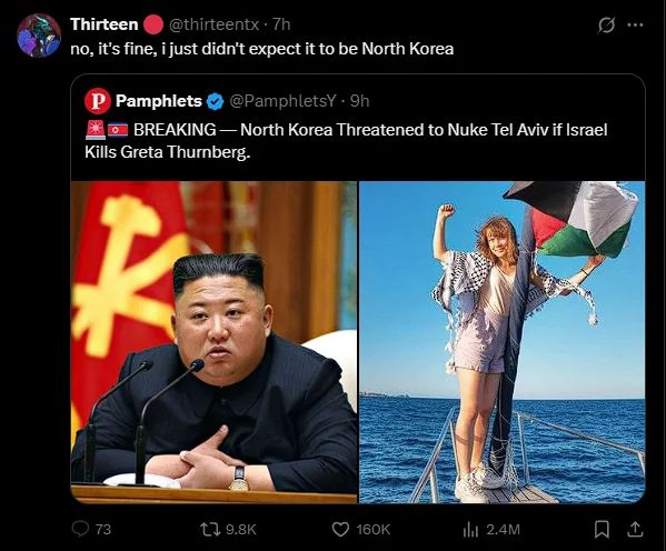 twitter screenshot of a quote tweet 
@thirteentx - 7h.
no, it's fine, i just didn't expect it to be North Korea
Pamphlets @PamphletsY • 9h
BREAKING - North Korea Threatened to Nuke Tel Aviv if Israel Kills Greta Thurnberg.

9.8K
160K
I2.4M