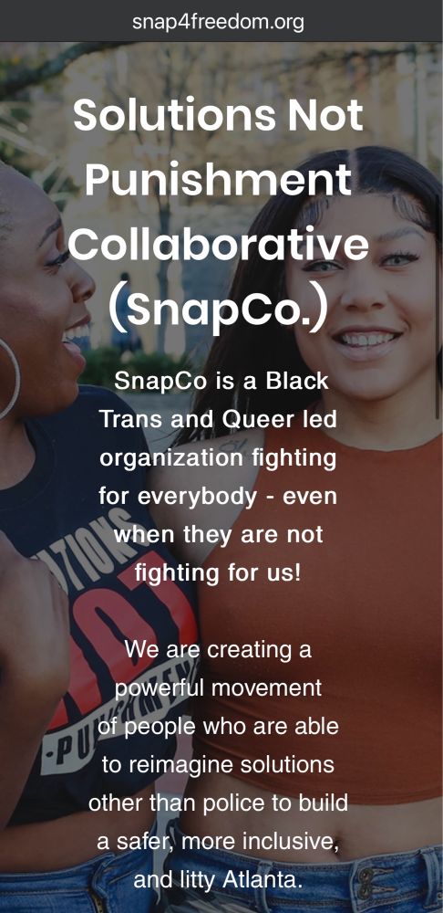 snap4freedom.org
Solutions Not Punishment
Collaborative (SnapCo.)
SnapCo is a Black Trans and Queer led organization fighting for everybody - even when they are not fighting for us!
We are creating a powerful movement of people who are able
to reimagine solutions other than police to build a safer, more inclusive, and litty Atlanta.